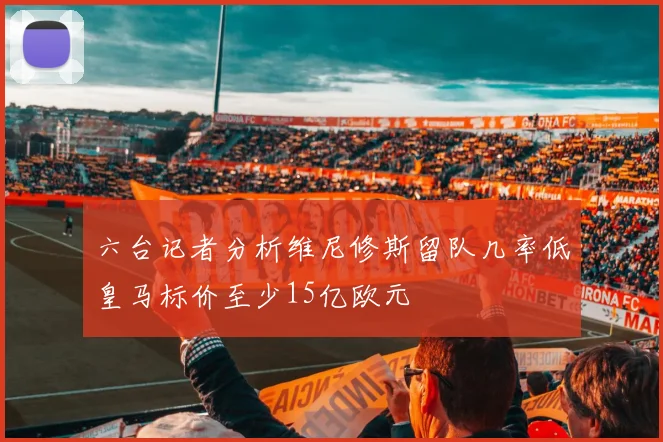 六台记者分析维尼修斯留队几率低皇马标价至少15亿欧元