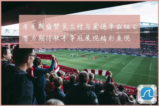 考辛斯盛赞莫兰特与爱德华兹组合潜力期待联手争冠展现精彩表现