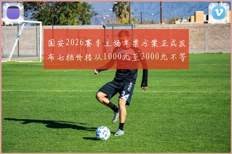 国安2026赛季主场年票方案正式发布七档价格从1000元至3000元不等