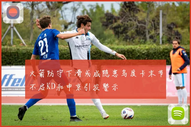 火箭防守下滑或成隐患乌度卡末节不启KD和申京引发警示