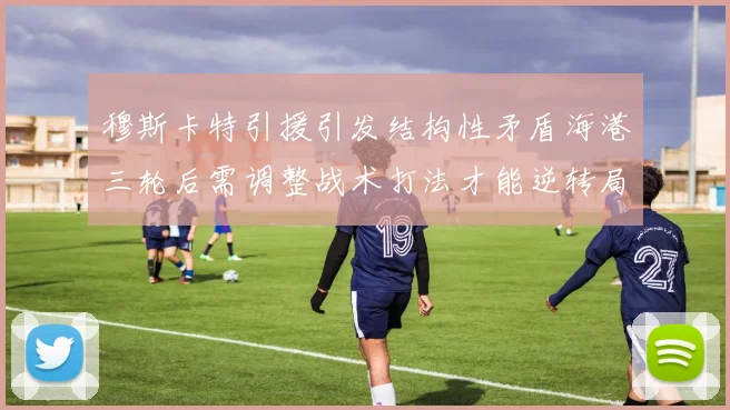 穆斯卡特引援引发结构性矛盾海港三轮后需调整战术打法才能逆转局面