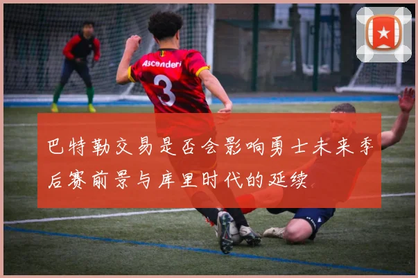 巴特勒交易是否会影响勇士未来季后赛前景与库里时代的延续