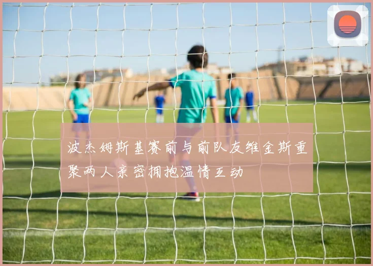 波杰姆斯基赛前与前队友维金斯重聚两人亲密拥抱温情互动