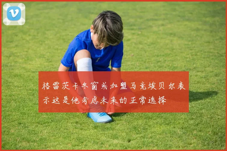 格雷茨卡冬窗或加盟马竞埃贝尔表示这是他考虑未来的正常选择