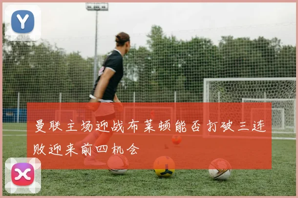 曼联主场迎战布莱顿能否打破三连败迎来前四机会