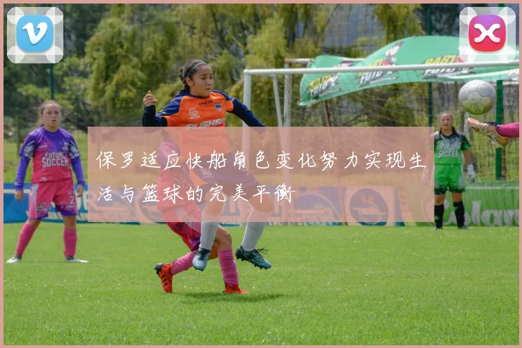 保罗适应快船角色变化努力实现生活与篮球的完美平衡