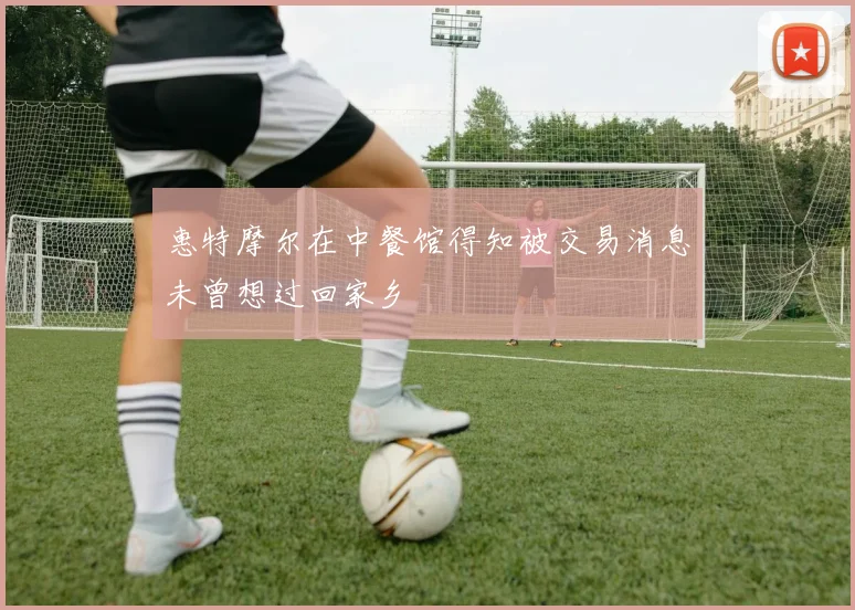 惠特摩尔在中餐馆得知被交易消息未曾想过回家乡